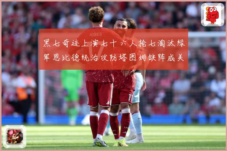 黑七奇迹上演七十六人抢七淘汰绿军恩比德统治攻防塔图姆缺阵成关赛场复盘：最新赛事动态与深度分析