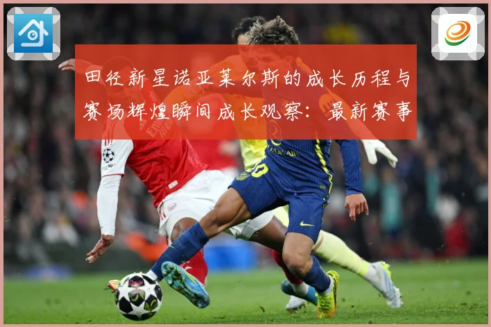 田径新星诺亚莱尔斯的成长历程与赛场辉煌瞬间成长观察：最新赛事动态与深度分析
