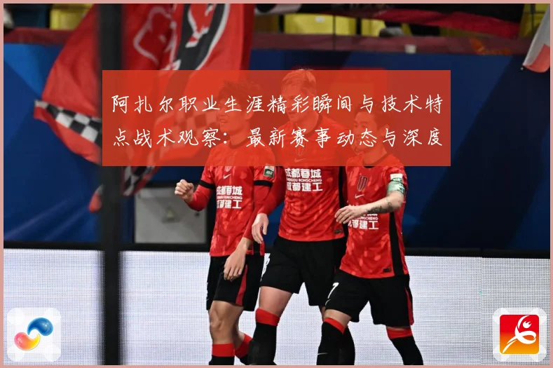 阿扎尔职业生涯精彩瞬间与技术特点战术观察：最新赛事动态与深度分析