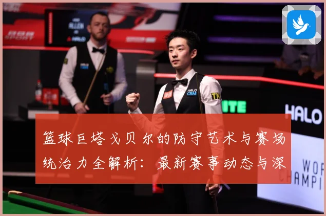 篮球巨塔戈贝尔的防守艺术与赛场统治力全解析：最新赛事动态与深度分析