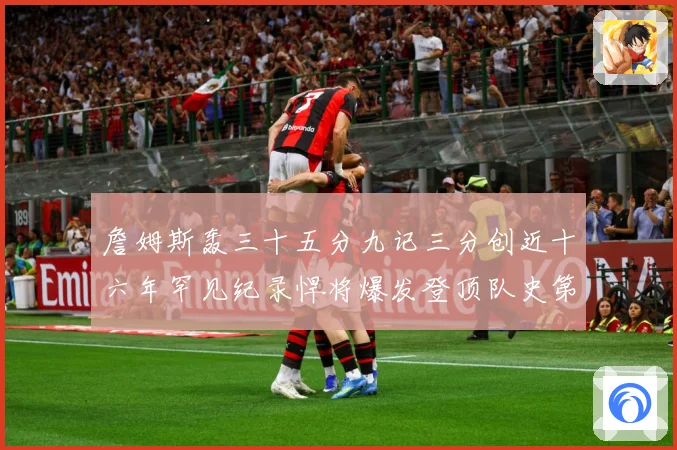 詹姆斯轰三十五分九记三分创近十六年罕见纪录悍将爆发登顶队史第赛场复盘：最新赛事动态与深度分析
