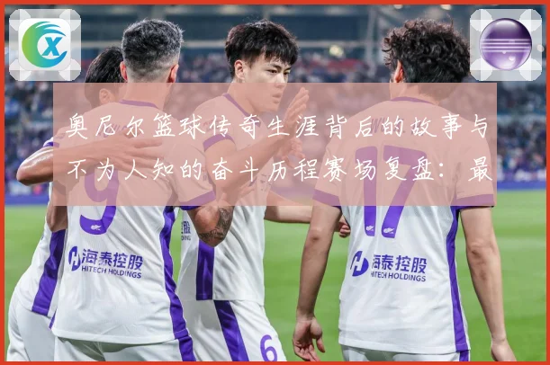奥尼尔篮球传奇生涯背后的故事与不为人知的奋斗历程赛场复盘：最新赛事动态与深度分析