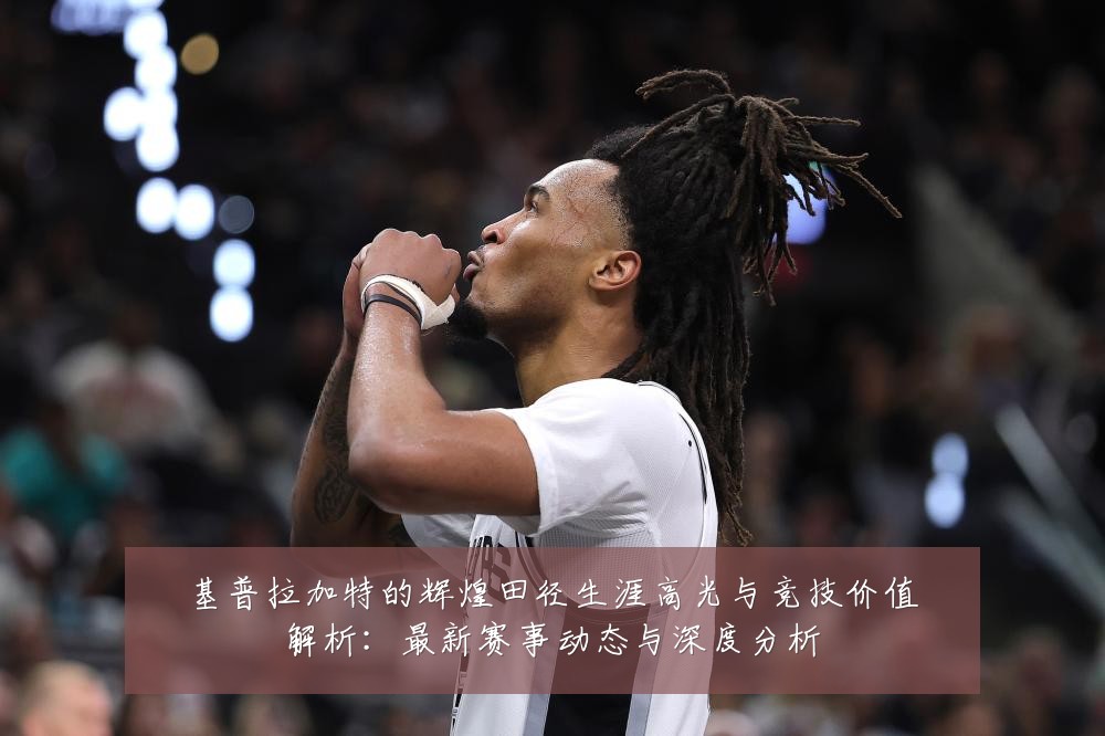 基普拉加特的辉煌田径生涯高光与竞技价值解析:最新赛事动态与深度分析