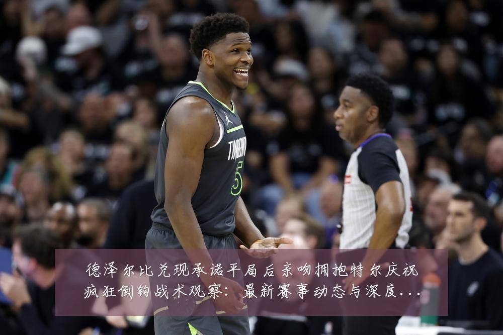 德泽尔比兑现承诺平局后亲吻拥抱特尔庆祝疯狂倒钩战术观察：最新赛事动态与深度分析
