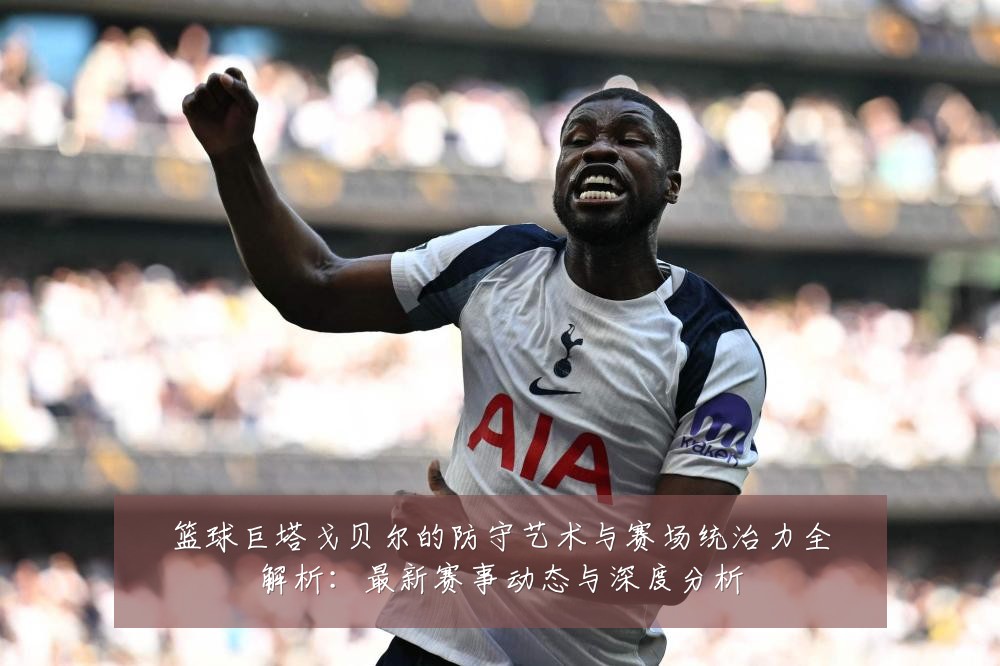 篮球巨塔戈贝尔的防守艺术与赛场统治力全解析:最新赛事动态与深度分析